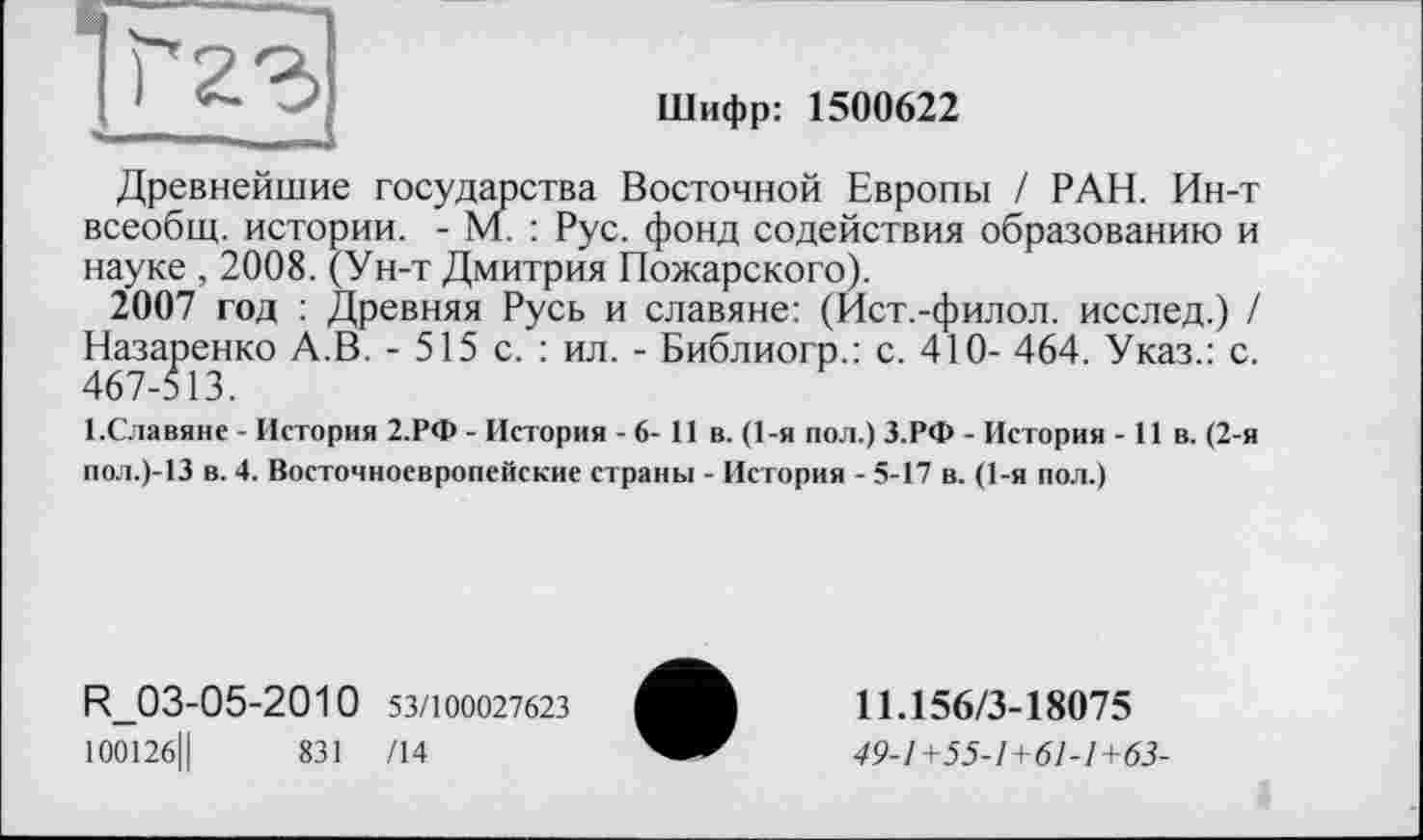 ﻿Шифр: 1500622
Древнейшие государства Восточной Европы / РАН. Ин-т всеобщ, истории. - М. : Рус. фонд содействия образованию и науке , 2008. (Ун-т Дмитрия Пожарского).
2007 год : Древняя Русь и славяне: (Ист.-филол. исслед.) / Назаренко А.В. - 515 с. : ил. - Библиогр.: с. 410- 464. Указ.: с. 467-513.
І.Славяне - История 2.РФ - История - 6- 11 в. (1-я пол.) З.РФ - История -11 в. (2-я пол.)-13 в. 4. Восточноевропейские страны - История - 5-17 в. (1-я пол.)
R_03-05-2010 53/100027623
100126Ц	831 /14
11.156/3-18075
49-1+55-1+61-1+63-